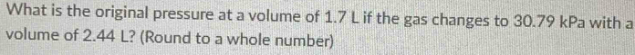 What is the original pressure at a volume of 1.7 L if the gas changes to 30.79 kPa with a 
volume of 2.44 L? (Round to a whole number)