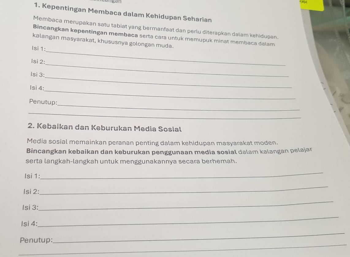 ngan 
1. Kepentingan Membaca dalam Kehidupan Seharian 
Membaca merupakan satu tabiat yang bermanfaat dan perlu diterapkan dalam kehidupan. 
Bincangkan kepentingan membaca serta cara untuk memupuk minat membaca dalam 
kalangan masyarakat, khususnya golongan muda. 
Isi 1: 
_ 
lsi 2: 
_ 
_ 
Isi 3: 
_ 
Isi 4: 
_ 
Penutup: 
_ 
2. Kebaikan dan Keburukan Media Sosial 
Media sosial memainkan peranan penting dalam kehidupan masyarakat moden. 
Bincangkan kebaikan dan keburukan penggunaan media sosial dalam kalangan pelajar 
serta langkah-langkah untuk menggunakannya secara berhemah. 
Isi 1: 
_ 
Isi 2: 
_ 
Isi 3: 
_ 
Isi 4: 
_ 
_ 
Penutup: 
_ 
_