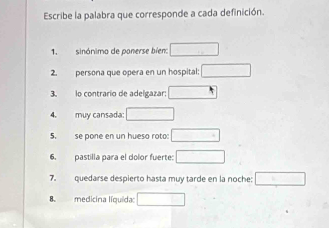 Escribe la palabra que corresponde a cada definición. 
1. sinónimo de ponerse bien: □ 
2. persona que opera en un hospital: □ 
3. lo contrario de adelgazar: □ 
4. muy cansada: □ 
5. se pone en un hueso roto: □ 
6. pastilla para el dolor fuerte: □ 
7. quedarse despierto hasta muy tarde en la noche: □ 
8. medicina líquida: □