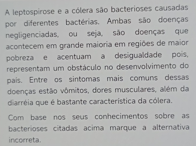 A leptospirose e a cólera são bacterioses causadas 
por diferentes bactérias. Ambas são doenças 
negligenciadas, ou seja, são doenças que 
acontecem em grande maioria em regiões de maior 
pobreza e acentuam a desigualdade pois, 
representam um obstáculo no desenvolvimento do 
país. Entre os sintomas mais comuns dessas 
doenças estão vômitos, dores musculares, além da 
diarréia que é bastante característica da cólera. 
Com base nos seus conhecimentos sobre as 
bacterioses citadas acima marque a alternativa 
incorreta.