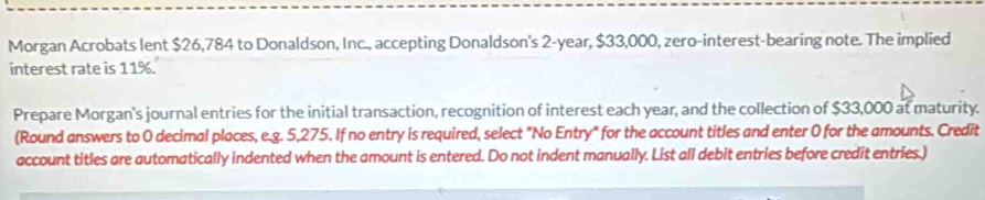 Morgan Acrobats lent $26,784 to Donaldson, Inc., accepting Donaldson's 2-year, $33,000, zero-interest-bearing note. The implied 
interest rate is 11%. 
Prepare Morgan's journal entries for the initial transaction, recognition of interest each year, and the collection of $33,000 at maturity. 
(Round answers to 0 decimal places, e.g. 5,275. If no entry is required, select "No Entry" for the account titles and enter 0 for the amounts. Credit 
account titles are automatically indented when the amount is entered. Do not indent manually. List all debit entries before credit entries.)