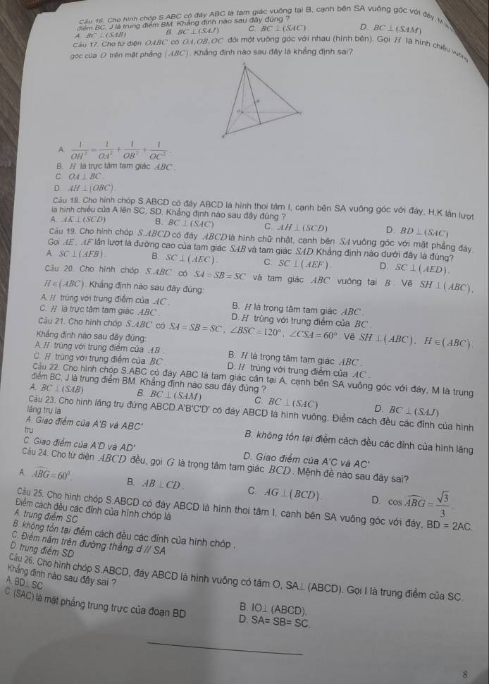 Cho hình chóp S ABC có đây ABC là tam giác vuống tại B, cạnh bên SA vuống góc với đây, M
điểm BC, J là trung điểm BM, Khẳng định nào sau đây đùng ?
A BC⊥ (SAB) B. BC⊥ (SAJ) C. BC⊥ (SAC) D. BC⊥ (SAM)
Cầu 17. Cho từ diện OABC có 0A,OB,OC đội một vuỡng góc với nhau (hình bên). Gọi H là hình chiêu vuờng
góc của 0 trên mặt phầng (ABC) ) . Khắng định nào sau đây là khắng định sai?
, 
w
A.  1/OH^2 = 1/OA^2 + 1/OB^2 + 1/OC^2 
B. // là trực tâm tam giác ABC
C OA⊥ BC
D. AH⊥ (OBC).
Câu 18. Cho hình chóp S.ABCD có đây ABCD là hình thoi tâm I, cạnh bên SA vuông góc với đảy, H,K lần lượt
la hình chiều của A lên SC, SD. Khẳng định nào sau đây đùng ?
A. AK⊥ (SCD) B. BC⊥ (SAC) C. AH⊥ (SCD) D. BD⊥ (SAC)
Câu 19. Cho hình chóp S.ABCD có đây ABCD là hình chữ nhật, cạnh bên SA vuông góc với mặt phẳng đáy.
Gọi ME, MF lần lượt là đường cao của tam giác SAB và tam giác SAD.Khẳng định nào dưới đây là đúng?
A SC⊥ (AFB). B. SC⊥ (AEC). C. SC⊥ (AEF). D. SC⊥ (AED).
Câu 20. Cho hình chóp S.4BC có SA=SB=SC và tam giác ABC vuông tại B Vequiv SH⊥ (ABC).
H∈ (ABC) Khắng định nào sau đây đùng:
A # trùng với trung điểm của AC B. # là trọng tâm tam giác ABC .
C. # là trực tâm tam giác ABC D. H trùng với trung điểm của BC 
Câu 21. Cho hình chóp S.ABC có
Khảng đình nào sau đây đùng: SA=SB=SC,∠ BSC=120°,∠ CSA=60°.Vê SH⊥ (ABC).H∈ (ABC).
A. H trùng với trung điểm của .B . B. / là trọng tâm tam giác ABC.
C.H trùng với trung điểm của BC D. / trùng với trung điểm của AC
Cậu 22. Cho hình chóp S.ABC có đảy ABC là tam giác cân tại A, cạnh bên SA vuông góc với đây, M là trung
điểm BC, J là trung điểm BM. Khẳng định nào sau đây đúng ?
A BC⊥ (SAB) B. BC⊥ (SAM) C. BC⊥ (SAC) D. BC⊥ (SAJ)
lǎng trụ là
Câu 23. Cho hình lăng trụ đứng ABCD A'B'C'D' có đảy ABCD là hình vuông. Điểm cách đều các đỉnh của hình
try
A. Giao điểm của A'B và ABC' B. không tồn tại điểm cách đều các đỉnh của hình lăng
C. Giao điểm của A'D và AD' D. Giao điểm của A'C Vá AC'
Cu 24. Cho từ diện ABCD đều, gọi G là trọng tâm tam giác BCD . Mệnh đề nào sau đây sai?
A widehat ABG=60°. B. AB⊥ CD. C. AG⊥ (BCD). D. cos widehat ABG= sqrt(3)/3 
Cầu 25. Cho hình chóp S.ABCD có đáy ABCD là hình thoi tâm I, cạnh bên SA vuông góc với đảy, BD=2AC.
Điểm cách đều các đỉnh của hình chóp là
B. không tồn tại điểm cách đều các đỉnh của hình chóp . A. trung điểm SC
C. Điểm nằm trên đường thẳng dparallel SA
D. trung điểm SD
Cầu 26. Cho hình chóp S.ABCD, đầy ABCD là hình vuỡng có tâm O, SA⊥ (ABCD). Gọi I là trung điểm của SC.
A. BD.L SC
Khẳng định nào sau đây sai ? IO⊥ (ABCD).
C (SAC) là mặt phẳng trung trực của đoạn BD D. SA=SB=SC.
B.
_
8