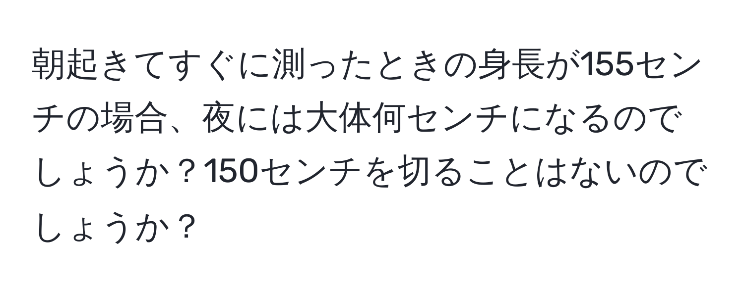 朝起きてすぐに測ったときの身長が155センチの場合、夜には大体何センチになるのでしょうか？150センチを切ることはないのでしょうか？