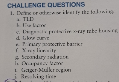 CHALLENGE QUESTIONS 
1. Define or otherwise identify the following: 
a. TLD 
b. Use factor 
c. Diagnostic protective x-ray tube housing 
d. Glow curve 
e. Primary protective barrier 
f. X -ray linearity 
g. Secondary radiation 
h. Occupancy factor 
i. Geiger-Muller region 
j. Resolving time