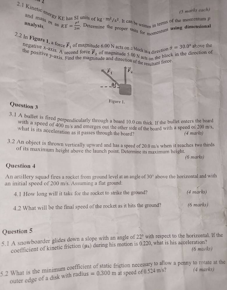 (5 marks each) 
2.1 Kinetic energy KE has SI units of kg· m^2/s^2. It can be written in terms of the momentum p
and mass m as KE= P^2/2m . Determine the proper units for momentum using dimensional 
analysis. 
2.2 In Figure 1, a force vector F_1 of magnitude 6.00 N acts on a block in a direction θ =30.0° above the 
negative x-axis. A second force vector F_2 of magnitude 5.00 N acts on the block in the direction of 
the positive y-axis. Find the magnitude and direction of the resultant force
vector F_1 vector F_2
θ ( 
Figure 1. 
Question 3 
3.1 A bullet is fired perpendicularly through a board 10.0 cm thick If the bullet enters the board 
with a speed of 400 m/s and emerges out the other side of the board with a speed of 200 m/s, 
what is its acceleration as it passes through the board? 
(4 marks) 
3.2 An object is thrown vertically upward and has a speed of 20.0 m/s when it reaches two thirds 
of its maximum height above the launch point. Determine its maximum height. 
(6 marks) 
Question 4 
An artillery squad fires a rocket from ground level at an angle of 30° above the horizontal and with 
an initial speed of 200 m/s. Assuming a flat ground: 
4.1 How long will it take for the rocket to strike the ground? (4 marks) 
4.2 What will be the final speed of the rocket as it hits the ground? (6 marks) 
Question 5 
5.1 A snowboarder glides down a slope with an angle of 22° with respect to the horizontal. If the 
coefficient of kinetic friction (μ ょ) during his motion is 0.220, what is his acceleration? 
(6 marks) 
5.2 What is the minimum coefficient of static friction necessary to allow a penny to rotate at the 
outer edge of a disk with radius =0.300m at speed of 0.524 m/s? (4 marks)