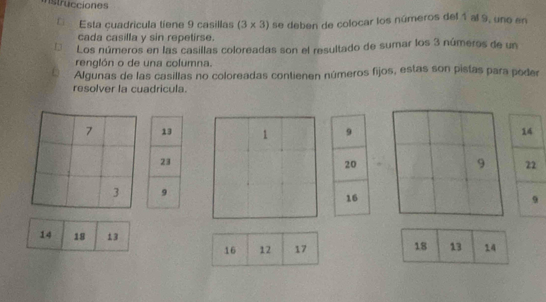 nstrucciones 
Esta cuadricula tíene 9 casillas (3* 3) se deben de colocar los números del 1 al 9, uno en 
cada casilla y sin repetirse. 
Los números en las casillas coloreadas son el resultado de sumar los 3 números de un 
renglón o de una columna. 
Algunas de las casillas no coloreadas contienen números fijos, estas son pistas para poder 
resolver la cuadricula.
9
20
9
16
14 18 13
16 12 17