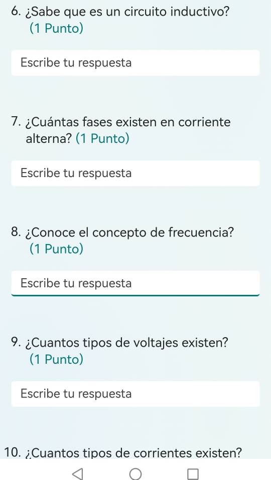 ¿Sabe que es un circuito inductivo? 
(1 Punto) 
Escribe tu respuesta 
7. ¿Cuántas fases existen en corriente 
alterna? (1 Punto) 
Escribe tu respuesta 
8. ¿Conoce el concepto de frecuencia? 
(1 Punto) 
Escribe tu respuesta 
9. ¿Cuantos tipos de voltajes existen? 
(1 Punto) 
Escribe tu respuesta 
10. ¿Cuantos tipos de corrientes existen?