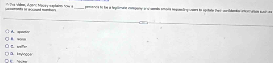 In this video, Agent Macey explains how a_ pretends to be a legitimate company and sends emails requesting users to update their confidential information such as
passwords or account numbers.
A. spoofer
B. worm
C. sniffer
D. keylogger
E. hacker