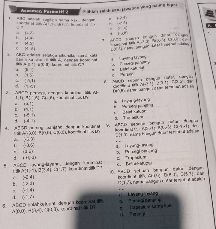 Asesmen Formatif 2 Pilihlah salah satu jawaban yang paling tepat
1. ABC adalah segitiga sama kaki, dengan a (-2,4)
koordinat titik
C ? A(1,1),B(7,1) , koordinat titik b. (-2,8)
C. (-3,4)
A.
a. (4,2) (-3,8) 1.
d.
b. (4,4)
7. ABCD sebuah bangun datar, dengan
C. (4,5)
koordinat titik
d. (4,-5) D(0,3) , nama bangun datar tersebut adalah A(-3,0),B(0,-3),C(3,0) , dan
2. ABC adalah segitiga siku-siku sama kaki
dan siku-siku di titik A, dengan koordinat a. Layang-layang
titik A(0,1),B(0,6) , koordinat titik C ? b. Persegi panjang
a. (5,1)
c. Belahketupat 2
b. (1,5) d. Persegi
8. ABCD sebuah bangun datar, dengan
C. (-5,1) ,dan
d. (1,-5)
koordinat titik A(-3,1),B(3,1),C(2,5)
, nama bangun datar tersebut adalah
3. ABCD persegi, dengan koordinat titik A(- D(0,5) …   
1,1), B(-1,6),C(4,6) , koordinat titik D?
a. (5,1) a. Layang-layang
b. Persegi panjang
b. (4,1)
C. (-5,1) c. Belahketupat
d. Trapesium
d. (-4,1)
4. ABCD persegi panjang, dengan koordinat 9. ABCD sebuah bangun datar, dengan
titik A(-3,0),B(0,0),C(0,6) , koordinat titik D? koordinat titik , dan
a. (-6,3) , nama bangun datar tersebut adalah A(3,-1),B(0,-3),C(-1,-1)
D(1,0)
b. (-3,6) a. Layang-layang
C. (3,6) b. Persegi panjang
d. (-6,-3) c. Trapesium
5. ABCD layang-layang, dengan koordinat d. Belahketupat
titik A(1,-1),B(3,4),C(1,7) , koordinat titik D?
a. (-2,4) 10. ABCD sebuah bangun datar, dengan
koordinat titik
b. (-2,3) D(1,7) , nama bangun datar tersebut adalah A(0,0),B(6,0),C(5.7) , dan
C. (-1,4)
….
d. (-1,7) a. Layang-layang
6. ABCD belahketupat, dengan koordinat titik b. Persegi panjang
A(0,0),B(3,4),C(0,8) , koordinat titik D? c. Trapesium sama kaki
d. Persegi