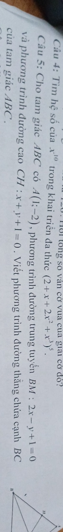 Hồi tổng số ván cở vua cua giai cờ đỏ? 
Câu 4: Tìm hệ số của x^(10) trong khai triển đa thức (2+x+2x^2+x^3)^5. 
Câu 5: Cho tam giác ABC có A(1;-2) , phương trình đường trung tuyến BM : 2x-y+1=0
và phương trình đường cao CH : x+y+1=0. Viết phương trình đường thắng chứa cạnh BC 
của tam giác ABC.