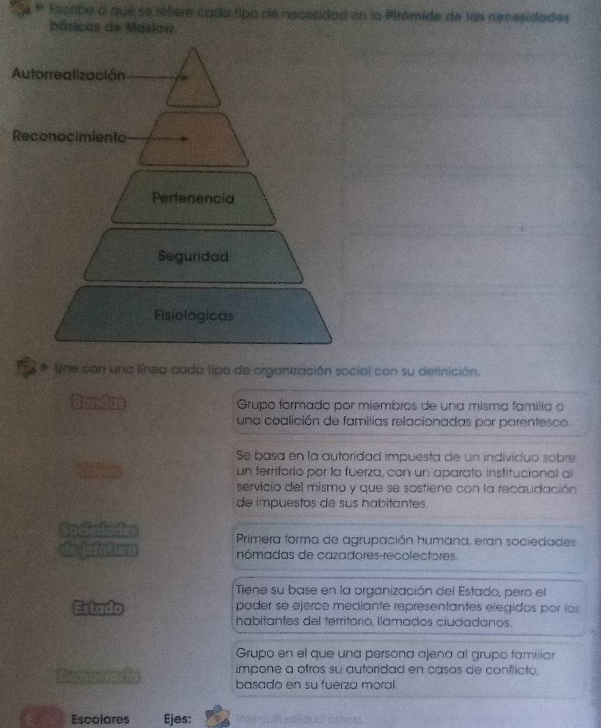 Escribe a que se reiere cada tipa de necesidad en la Pirómide de las necesidades
hásicas de Maslow
Autorrealización
Reconocimiento
Pertenencia
Seguridad
Fisiológicas
Une con una línea cada tipo de organización social con su definición.
Bandu Grupo formado por miembros de una misma familia o
una coalición de familias relacionadas por parentesco.
Se basa en la autoridad impuesta de un individuo sobre
un territorio por la fuerza, con un aparato institucional al
servicio del mismo y que se sostiene con la recaudación
de impuestos de sus habitantes.
Socedodes
Primera forma de agrupación humana, eran sociedades
dejefatura nómadas de cazadores-recolectores.
Tiene su base en la organización del Estado, pero el
Estado poder se ejerce mediante representantes elegidos por los
habitantes del territorio, llamados ciudadanos.
Grupo en el que una persona ajena al grupo familiar
impone a otros su autoridad en casos de conflicto.
basado en su fuerza moral.
Escolares Ejes: Interoulturalidad crífico