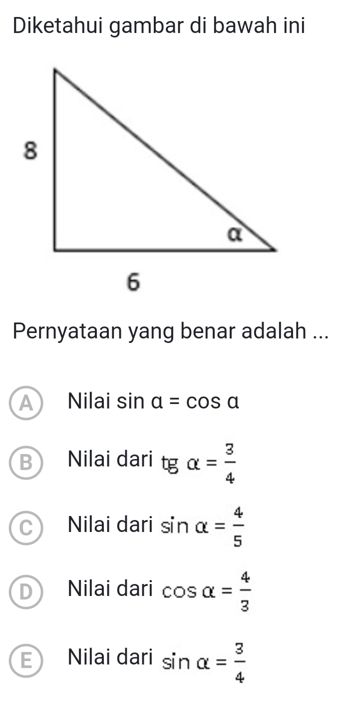 Diketahui gambar di bawah ini
Pernyataan yang benar adalah ...
A Nilai sin alpha =cos alpha
BY Nilai dari tgalpha = 3/4 
C Nilai dari sin alpha = 4/5 
D Nilai dari cos alpha = 4/3 
E) Nilai dari sin alpha = 3/4 