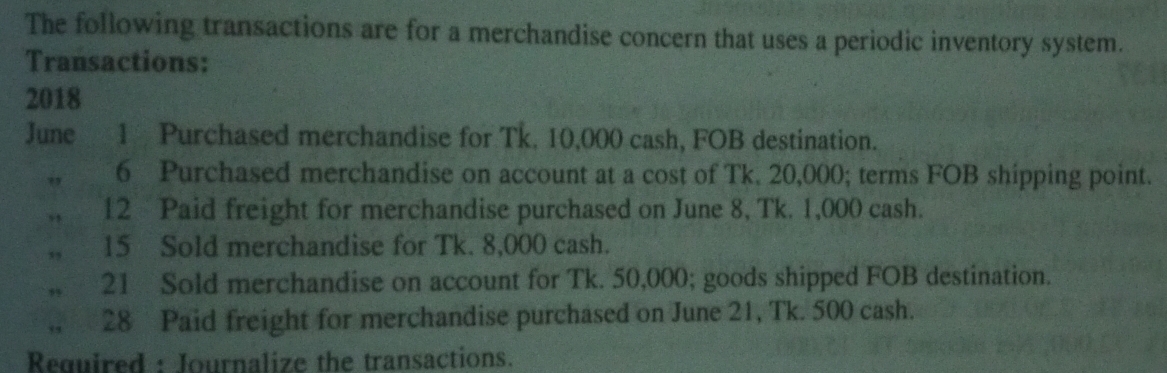 The following transactions are for a merchandise concern that uses a periodic inventory system. 
Transactions: 
2018 
June 1 Purchased merchandise for Tk. 10,000 cash, FOB destination. 
6 Purchased merchandise on account at a cost of Tk. 20,000; terms FOB shipping point. 
,, 12 Paid freight for merchandise purchased on June 8, Tk. 1,000 cash. 
,, 15 Sold merchandise for Tk. 8,000 cash. 
21 Sold merchandise on account for Tk. 50,000; goods shipped FOB destination. 
28 Paid freight for merchandise purchased on June 21, Tk. 500 cash. 
Required : Journalize the transactions.