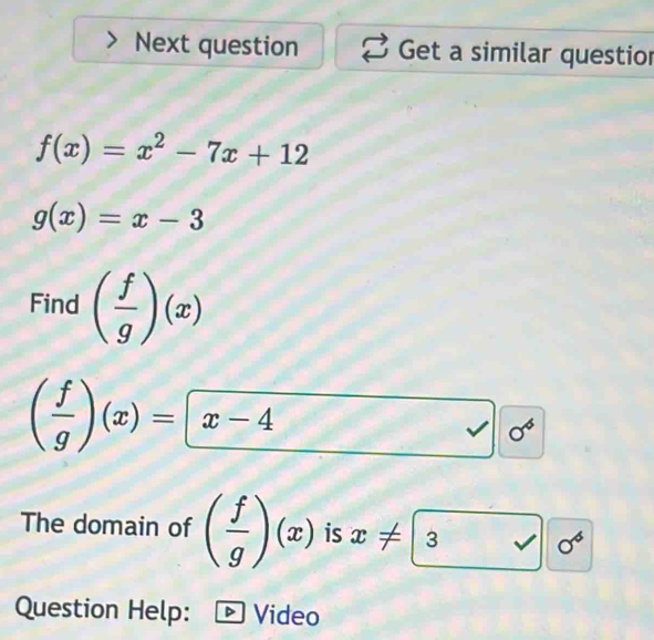 Next question Get a similar questior
f(x)=x^2-7x+12
g(x)=x-3
Find ( f/g )(x)
( f/g )(x)= x-4
I 0^6
The domain of ( f/g )(x) is x!= 3sqrt(0^6)
Question Help: Video