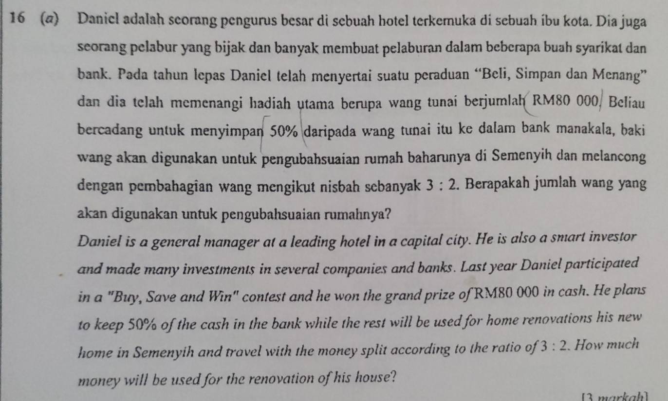 16 (a) Daniel adalah seorang pengurus besar di sebuah hotel terkemuka di sebuah íbu kota. Dia juga 
seorang pelabur yang bijak dan banyak membuat pelaburan dalam beberapa buah syarikat dan 
bank. Pada tahun lepas Daniel telah menyertai suatu peraduan “Beli, Simpan dan Menang” 
dan dia telah memenangi hadiah utama berupa wang tunai berjumlah RM80 000, Beliau 
bercadang untuk menyimpan 50% daripada wang tunai itu ke dalam bank manakala, baki 
wang akan digunakan untuk pengubahsuaian rumah baharunya di Semenyih dan melancong 
dengan pembahagian wang mengikut nisbah sebanyak 3:2. Berapakah jumlah wang yang 
akan digunakan untuk pengubahsuaian rumahnya? 
Daniel is a general manager at a leading hotel in a capital city. He is also a smart investor 
and made many investments in several companies and banks. Last year Daniel participated 
in a "Buy, Save and Win" contest and he won the grand prize of RM80 000 in cash. He plans 
to keep 50% of the cash in the bank while the rest will be used for home renovations his new 
home in Semenyih and travel with the money split according to the ratio of 3:2. How much 
money will be used for the renovation of his house? 
[3 markah]