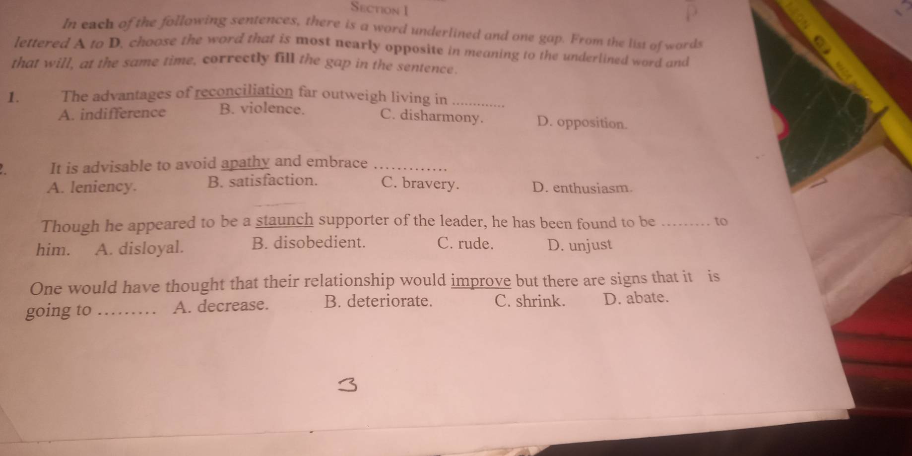 In each of the following sentences, there is a word underlined and one gap. From the list of words
lettered A to D. choose the word that is most nearly opposite in meaning to the underlined word and
that will, at the same time, correctly fill the gap in the sentence.
1. The advantages of reconciliation far outweigh living in_
B. violence.
A. indifference C. disharmony. D. opposition.
It is advisable to avoid apathy and embrace_
A. leniency. B. satisfaction. C. bravery. D. enthusiasm.
Though he appeared to be a staunch supporter of the leader, he has been found to be _to
B. disobedient. C. rude.
him. A. disloyal. D. unjust
One would have thought that their relationship would improve but there are signs that it is
going to_ A. decrease.
B. deteriorate. C. shrink. D. abate.