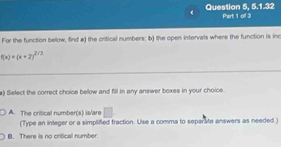 Question 5, 5.1.32
Part 1 of 3
For the function below, find a) the critical numbers; b) the open intervals where the function is inc
f(x)=(x+2)^2/3
a) Select the correct choice below and fill in any answer boxes in your choice.
A. The critical number(s) is/are □ . 
(Type an integer or a simplified fraction. Use a comma to separate answers as needed.)
B. There is no critical number.