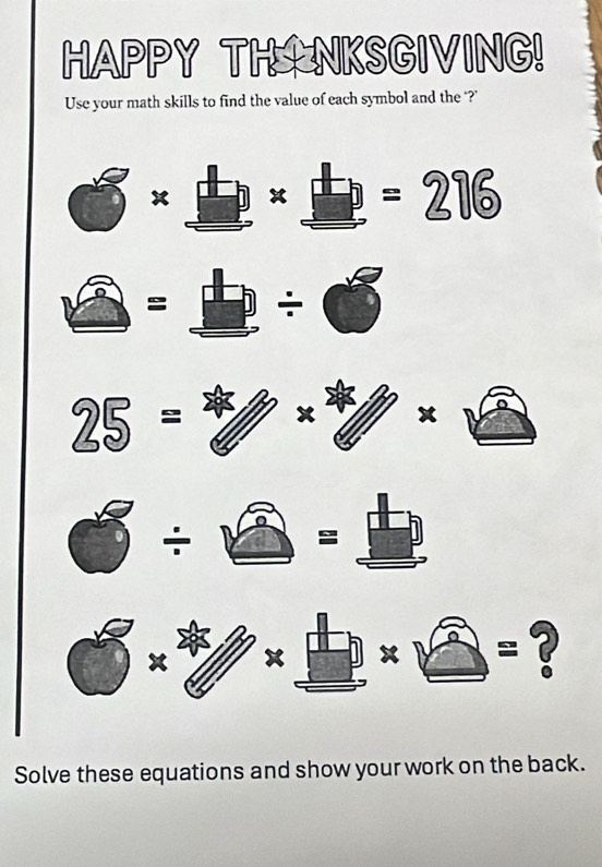 HAPPY THNKSGIVING! 
Use your math skills to find the value of each symbol and the ‘?’ 
x x =276
= ÷
25=
x 
÷
x x x =? 
Solve these equations and show your work on the back.