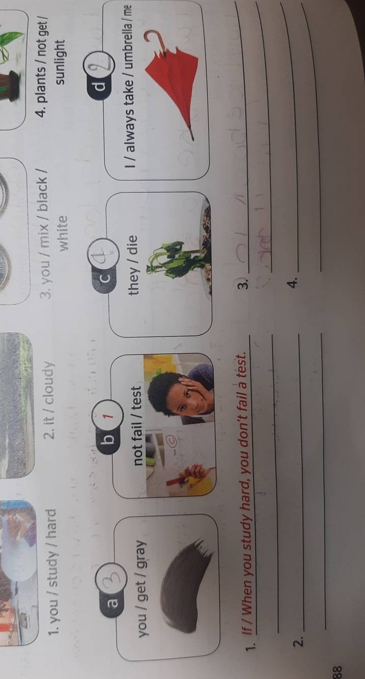 you / study / hard 2. it / cloudy 3. you / mix / black / 4. plants / not get /
white sunlight
d
a
b 1
you / get / gray not fail / test they / die I / always take / umbrella / me
_
1. If / When you study hard, you don't fail a test.
3.
_
_
2._
_
4.
_
_
88