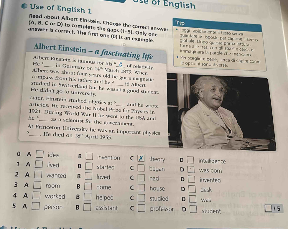 Use of English
Use of English 1
Tip
Read about Albert Einstein. Choose the correct answer Leggi rapidamente il testo senza
(A, B, C or D) to complete the gaps (1-5). Only one guardare le risposte per capirne il senso
answer is correct. The first one (0) is an example. globale. Dopo questa prima lettura,
torna alle frasi con gli spazi e cerca di
immaginare la parole che mancano.
Albert Einstein - a fascinating life Per scegliere bene, cerca di capire come
Albert Einstein is famous for his __(__ of relativity.
le opzioni sono diverse.
He¹_ in Germany on 14^(th) March 1879. When
Albert was about four years old he got a magnetic
compass from his father and he ² it! Albert
studied in Switzerland but he wasn't a good student.
He didn't go to university.
Later, Einstein studied physics at and he wrote
articles. He received the Nobel Prize for Physics in
1921. During World War II he went to the USA and
he _as a scientist for the government.
At Princeton University he was an important physics
5_ . He died on 18^(th) April 1955.
0 A idea B □ invention C X theory D intelligence
1 A lived B started C began D was born
2 A wanted B loved C had D invented
3 A room B home C house D desk
4 A □ worked B helped C studied D □ was
5 A □ person B assistant C | professor D □ student 1 5