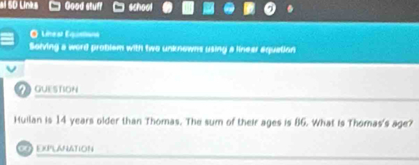 al 50 Links Good stuff school 
O Línest Equationa 
Solving a word problem with two unknowns using a linear equation 
Guestion 
Huilan is 14 years older than Thomas. The sum of their ages is 86. What is Thomas's age? 
EXPLANATION