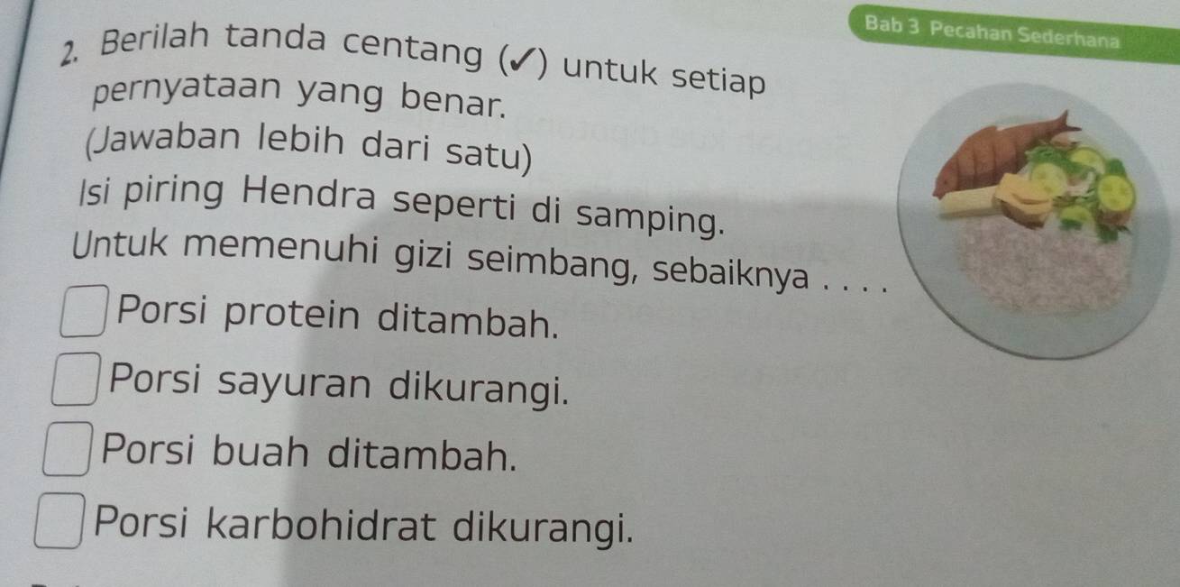 Bab 3 Pecahan Sederhana
2. Berilah tanda centang (✓) untuk setiap
pernyataan yang benar.
(Jawaban lebih dari satu)
Isi piring Hendra seperti di samping.
Untuk memenuhi gizi seimbang, sebaiknya . . .
Porsi protein ditambah.
Porsi sayuran dikurangi.
Porsi buah ditambah.
Porsi karbohidrat dikurangi.