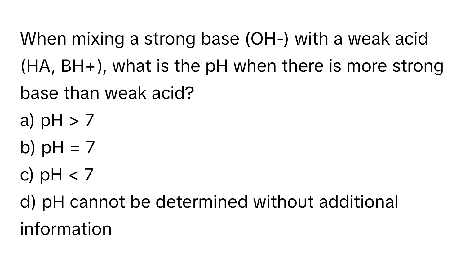 When mixing a strong base (OH-) with a weak acid (HA, BH+), what is the pH when there is more strong base than weak acid?

a) pH > 7 
b) pH = 7 
c) pH < 7 
d) pH cannot be determined without additional information