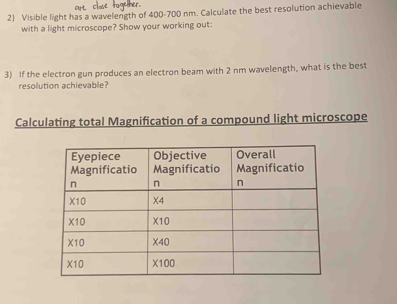 Visible light has a wavelength of 400-700 nm. Calculate the best resolution achievable
with a light microscope? Show your working out:
3) If the electron gun produces an electron beam with 2 nm wavelength, what is the best
resolution achievable?
Calculating total Magnification of a compound light microscope