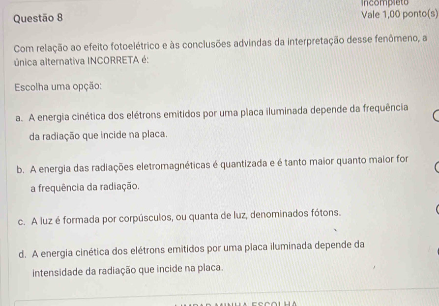 Incompleto
Questão 8 Vale 1,00 ponto(s)
Com relação ao efeito fotoelétrico e às conclusões advindas da interpretação desse fenômeno, a
única alternativa INCORRETA é:
Escolha uma opção:
a. A energia cinética dos elétrons emitidos por uma placa iluminada depende da frequência
da radiação que incide na placa.
b. A energia das radiações eletromagnéticas é quantizada e é tanto maior quanto maior for
a frequência da radiação.
c. A luz é formada por corpúsculos, ou quanta de luz, denominados fótons.
d. A energia cinética dos elétrons emitidos por uma placa iluminada depende da
intensidade da radiação que incide na placa.