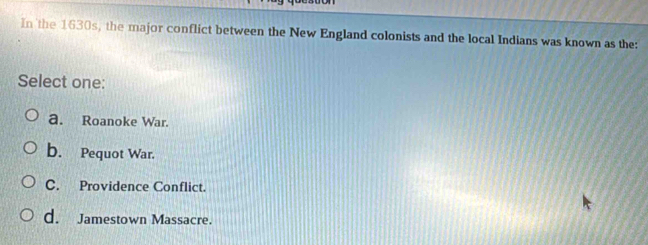 In the 1630s, the major conflict between the New England colonists and the local Indians was known as the:
Select one:
a. Roanoke War.
b. Pequot War.
C. Providence Conflict.
d. Jamestown Massacre.