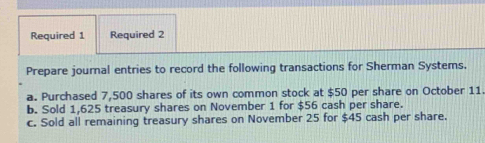 Required 1 Required 2 
Prepare journal entries to record the following transactions for Sherman Systems. 
a. Purchased 7,500 shares of its own common stock at $50 per share on October 11
b. Sold 1,625 treasury shares on November 1 for $56 cash per share. 
c. Sold all remaining treasury shares on November 25 for $45 cash per share.