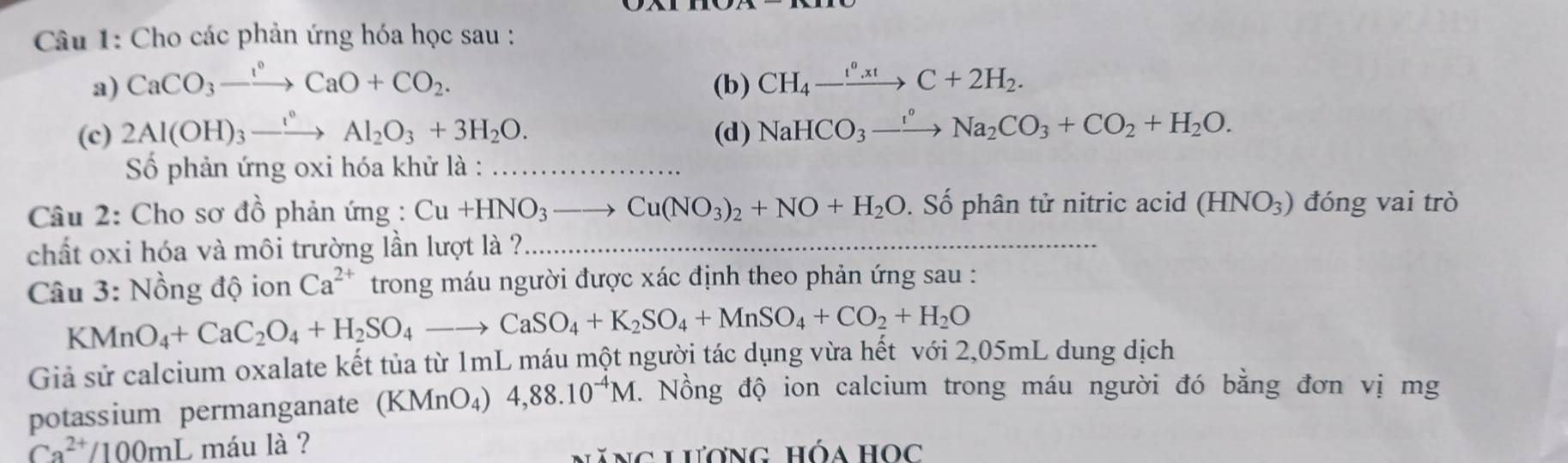 Cho các phản ứng hóa học sau : 
a) CaCO_3to CaO+CO_2. (b) CH_4-xrightarrow e^a.xtC+2H_2. 
(c) 2Al(OH)_3to Al_2O_3+3H_2O. (d) NaHCO_3to Na_2CO_3+CO_2+H_2O. 
Số phản ứng oxi hóa khử là : ∴ △ ADE)
Câu 2: Cho sơ đồ phản ứng : Cu+HNO_3to Cu(NO_3)_2+NO+H_2O. Số phân tử nitric acid (HNO_3) đóng vai trò 
chất oxi hóa và môi trường lần lượt là ? 
Câu 3: Nồng độ ion Ca^(2+) trong máu người được xác định theo phản ứng sau :
KMnO_4+CaC_2O_4+H_2SO_4to CaSO_4+K_2SO_4+MnSO_4+CO_2+H_2O
Giả sử calcium oxalate kết tủa từ 1mL máu một người tác dụng vừa hết với 2,05mL dung dịch 
potassium permanganate (KMnO₄) 4,88.10^(-4)M. Nồng độ ion calcium trong máu người đó bằng đơn vị mg
Ca^(2+)/100mL máu là ? 
năng lương hóa học