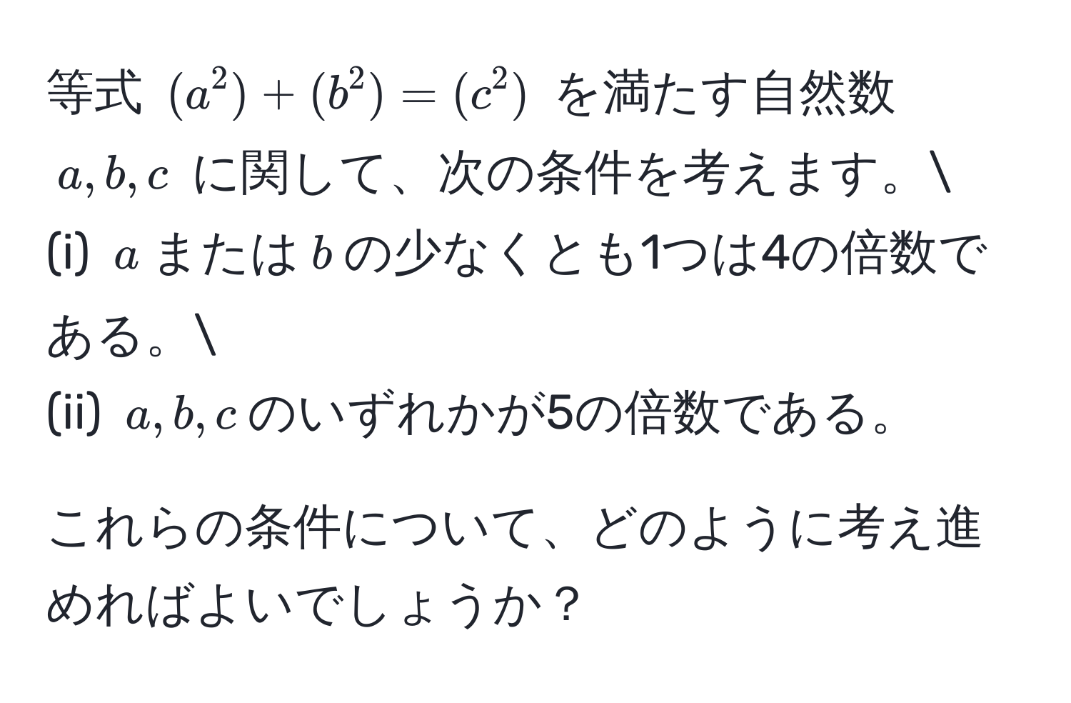 等式 $(a^2) + (b^2) = (c^2)$ を満たす自然数 $a, b, c$ に関して、次の条件を考えます。
(i) $a$または$b$の少なくとも1つは4の倍数である。
(ii) $a, b, c$のいずれかが5の倍数である。
  
これらの条件について、どのように考え進めればよいでしょうか？