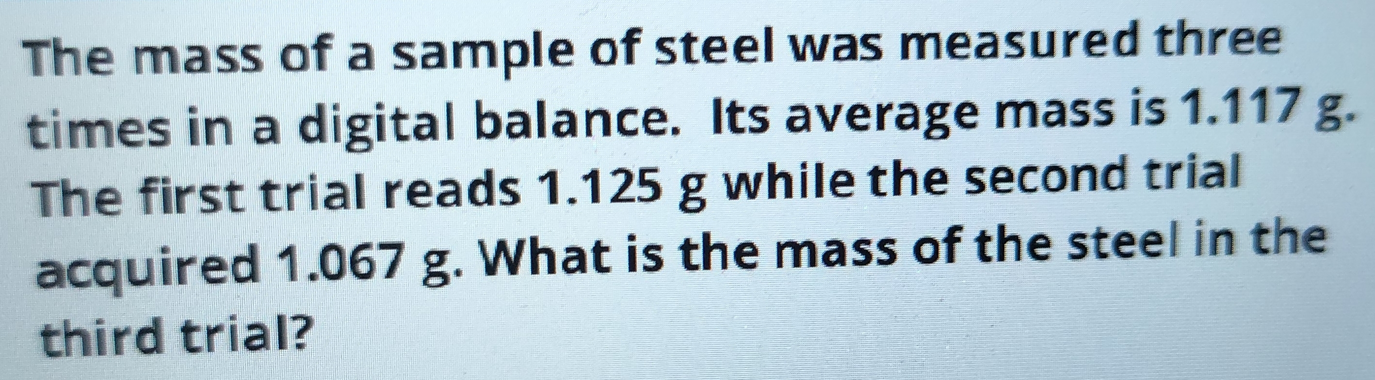 The mass of a sample of steel was measured three 
times in a digital balance. Its average mass is 1.117 g. 
The first trial reads 1.125 g while the second trial 
acquired 1.067 g. What is the mass of the steel in the 
third trial?