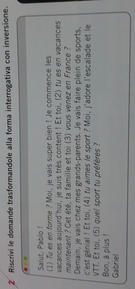 Riscrivi le domande trasformandole alla forma interrogativa con inversione. 
Salut, Pablo ! 
(1) Tu es en forme ? Moi, je vais super bien ! Je commence les 
vacances aujourd'hui, je suis très content ! Et toi, (2) tu es en vacances 
maintenant ? Cet été, ta famille et toi (3) vous venez en France ? 
Demain, je vais chez mes grands-parents. Je vais faire plein de sports, 
c'est génial ! Et toi, (4) tu aimes le sport ? Moi, j'adore l’escalade et le 
VTT. Et toi, (5) quel sport tu préfères ? 
Bon, à plus ! 
Gabriel