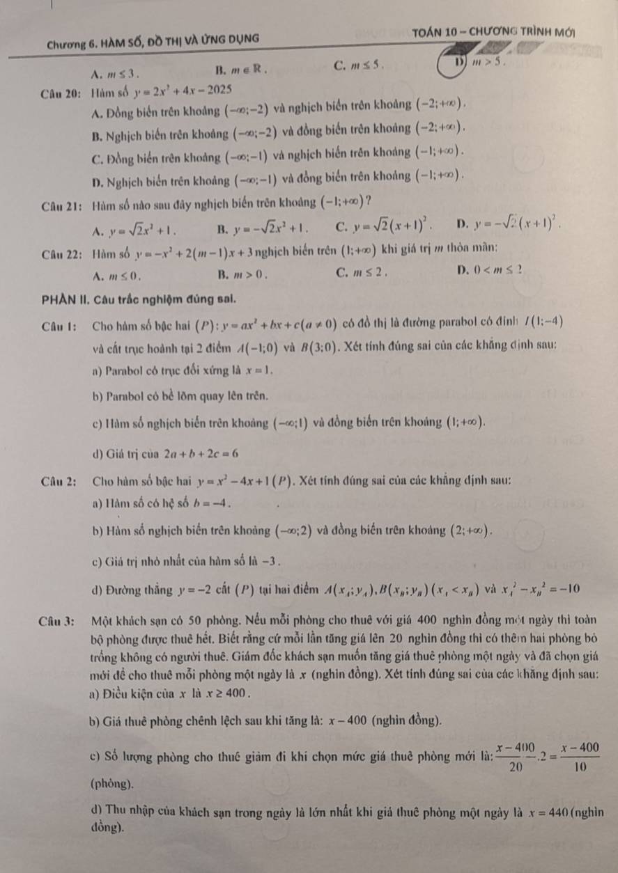 Toán 10 - Chương trình Mới
Chương 6. HàM Số, Đồ THị VÀ ỨNG DỤNG
A. m≤ 3. B. m∈ R. C. m≤ 5. D m>5.
Câu 20:Hàm số y=2x^2+4x-2025
A. Đồng biển trên khoảng (-∈fty ;-2) và nghịch biển trên khoảng (-2;+∈fty ),
B. Nghịch biến trên khoảng (-∈fty ;-2) và đồng biến trên khoảng (-2;+∈fty ).
C. Đồng biến trên khoảng (-∈fty ;-1) và nghịch biến trên khoảng (-1;+∈fty ).
D. Nghịch biến trên khoảng (-∈fty ;-1) và đồng biến trên khoảng (-1;+∈fty ).
Câu 21: Hàm số nào sau đây nghịch biến trên khoảng (-1;+∈fty ) ?
A. y=sqrt(2)x^2+1. B. y=-sqrt(2)x^2+1. C. y=sqrt(2)(x+1)^2. D. y=-sqrt(2)(x+1)^2.
Câu 22: Hàm số y=-x^2+2(m-1)x+3 nghịch biến trên (1;+∈fty ) khi giá trị m thòa mãn:
A. m≤ 0. B. m>0. C. m≤ 2. D. 0
PHÀN II. Câu trắc nghiệm đúng sai.
Câu 1: Cho hàm số bậc hai (P):y=ax^2+bx+c(a!= 0) có đồ thị là đường parabol có đinh I(1:-4)
và cất trục hoành tại 2 điểm A(-1;0) và B(3:0). Xết tính đúng sai của các khắng định sau:
a) Parabol có trục đối xứng là x=1.
b) Parabol có bể lõm quay lên trên.
c) Hàm số nghịch biến trên khoảng (-∈fty ;1) và đồng biến trên khoảng (1;+∈fty ).
d) Giá trị của 2a+b+2c=6
Câu 2: Cho hàm số bậc hai y=x^2-4x+1(P) 1. Xét tính đúng sai của các khẳng định sau:
a) Hàm số có hệ số b=-4.
b) Hàm số nghịch biến trên khoảng (-∈fty ;2) và đồng biến trên khoảng (2;+∈fty ).
c) Giá trị nhỏ nhất của hàm số là −3 .
d) Đường thẳng y=-2ciit (P) tại hai điểm A(x_A;y_A),B(x_B;y_B)(x_1 và x_4^(2-x_n^2=-10
Câu 3: Một khách sạn có 50 phòng. Nếu mỗi phòng cho thuê với giá 400 nghìn đồng một ngày thì toàn
bộ phòng được thuê hết. Biết rằng cứ mỗi lằn tăng giá lên 20 nghìn đồng thì có thêm hai phòng bỏ
trống không có người thuê. Giám đốc khách sạn muốn tăng giá thuê phòng một ngày và đã chọn giá
mới đề cho thuê mỗi phòng một ngày là x (nghin đồng). Xét tính đúng sai của các khăng định sau:
a) Điều kiện của x là x≥ 400.
b) Giá thuê phòng chênh lệch sau khi tăng là: x-400 (nghin đồng).
c) Số lượng phòng cho thuê giảm đi khi chọn mức giá thuê phòng mới là: frac x-400)20· 2= (x-400)/10 
(phỏng).
d) Thu nhập của khách sạn trong ngày là lớn nhất khi giả thuê phòng một ngày là x=440 (nghìn
dồng).