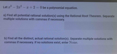 Let x^3-2x^2-x+2=0 be a polynomial equation. 
a) Find all potential rational solution(s) using the Rational Root Theorem. Separate 
multiple solutions with commas if necessary. 
b) Find all the distinct, actual rational solution(s). Separate multiple solutions with 
commas if necessary. If no solutions exist, enter None.