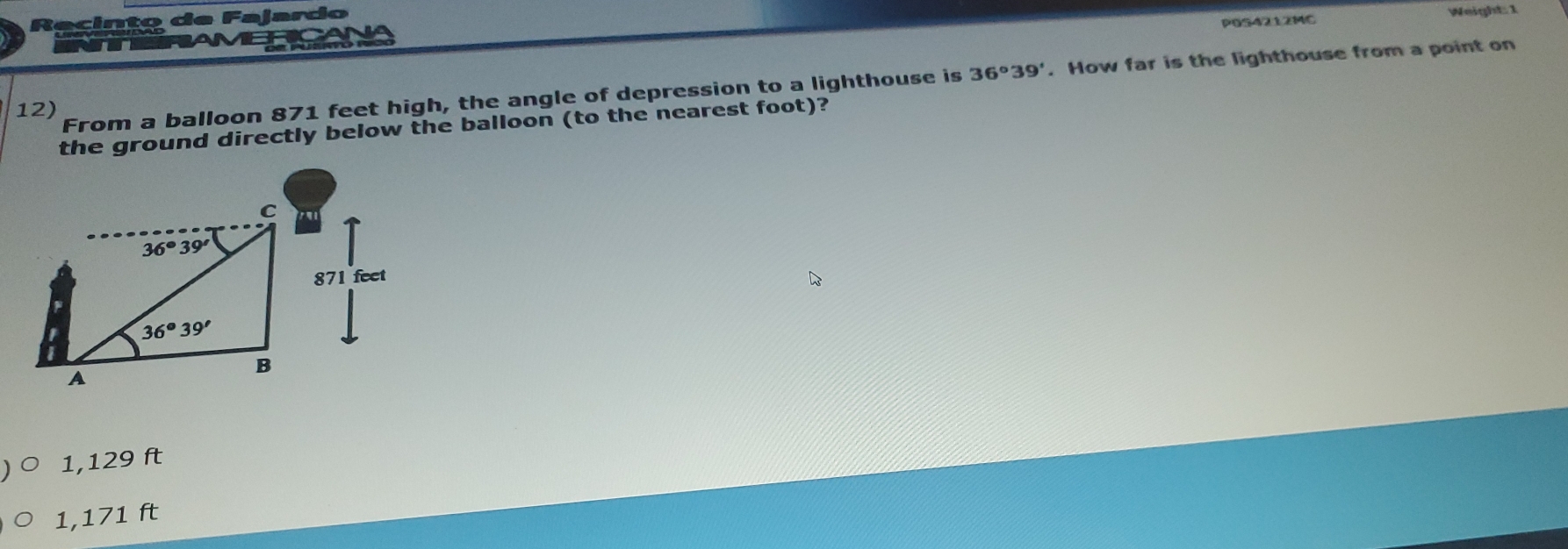 Recinto de Fajardo
Weight: 1
METOA POS4212MC
12) From a balloon 871 feet high, the angle of depression to a lighthouse is 36°39'. How far is the lighthouse from a point on
the ground directly below the balloon (to the nearest foot)?
1,129 ft
1,171 ft