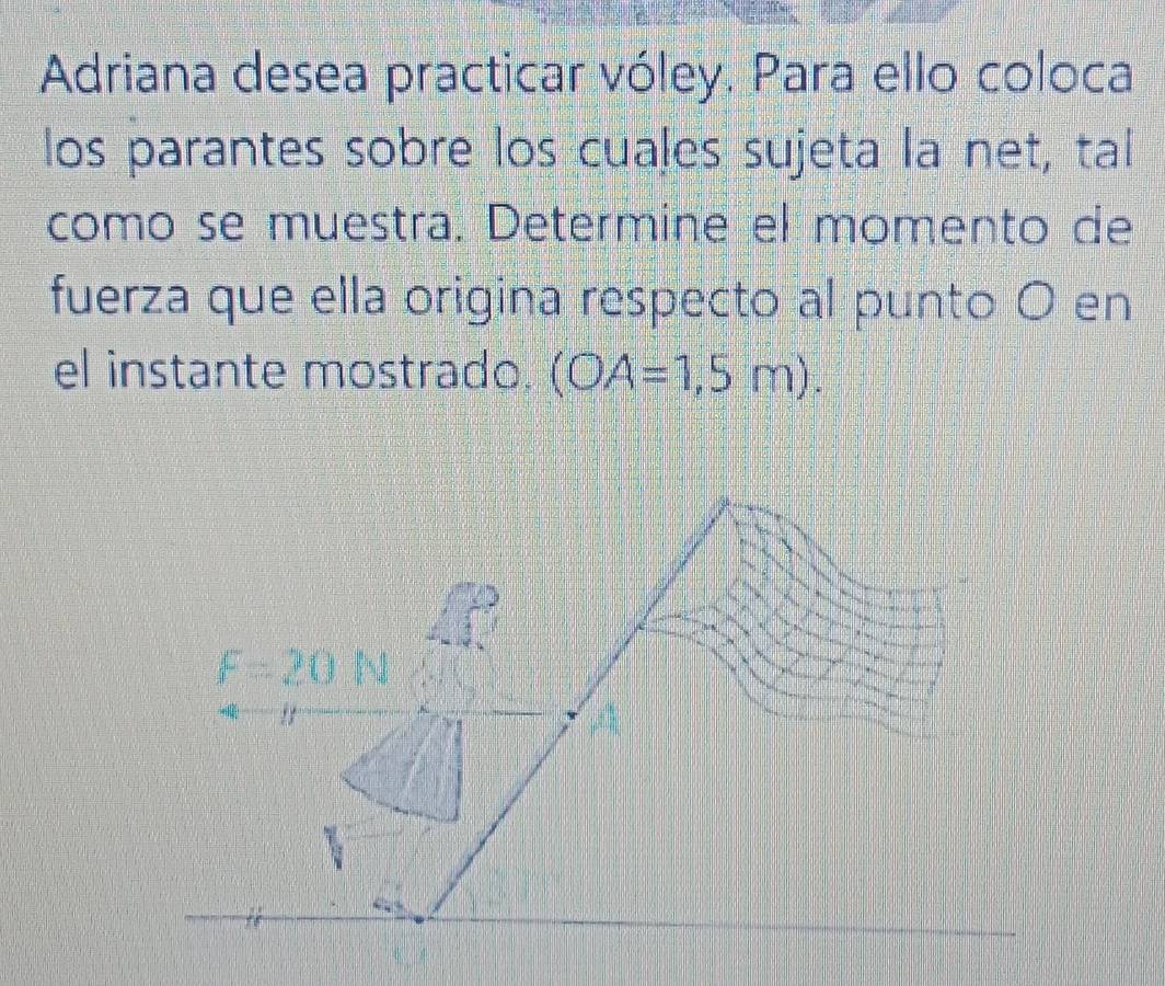 Adriana desea practicar vóley. Para ello coloca 
los parantes sobre los cuales sujeta la net, tal 
como se muestra. Determine el momento de 
fuerza que ella origina respecto al punto O en 
el instante mostrado. (OA=1,5m).
F=20N