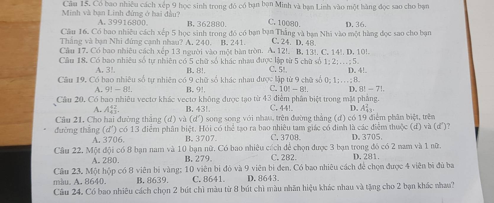 Có bao nhiêu cách xếp 9 học sinh trong đó có bạn bạn Minh và bạn Linh vào một hàng dọc sao cho bạn
Minh và bạn Linh đứng ở hai đầu?
C. 10080.
A. 39916800. B. 362880. D. 36.
Câu 16. Có bao nhiêu cách xếp 5 học sinh trong đó có bạn bạn Thắng và bạn Nhi vào một hàng dọc sao cho bạn
Thăng và bạn Nhi đứng cạnh nhau? A. 240. B. 241. C. 24. D. 48.
Câu 17. Có bao nhiêu cách xếp 13 người vào một bàn tròn. A. 12!. B. 13!. C. 14!. D. 10!.
Câu 18. Có bao nhiêu số tự nhiên có 5 chữ số khác nhau được lập từ 5 chữ số 1; 2; . ; 5.
A. 3!. B. 8!. C. 5!. D. 4!.
Câu 19. Có bao nhiêu số tự nhiên có 9 chữ số khác nhau được lập từ 9 chữ số 0; 1; . .. ;8.
A. 9! - 8!. B. 9!. C. 10! - 8!. D. 8! - 7!.
Câu 20. Có bao nhiêu vectơ khác vectơ không được tạo từ 43 điểm phân biệt trong mặt phẳng.
A. A_(43)^(42). B. 43!. C. 44!. D. A_(43)^2.
Câu 21. Cho hai đường thắng (d) và (d') song song với nhau, trên đường thắng (d) có 19 điểm phân biệt, trên
đường thắng (d') có 13 điểm phân biệt. Hỏi có thể tạo ra bao nhiêu tam giác có đỉnh là các điểm thuộc (d) và (d')
A. 3706. B. 3707. C. 3708. D. 3705.
Câu 22. Một đội có 8 bạn nam và 10 bạn nữ. Có bao nhiêu cách để chọn được 3 bạn trong đó có 2 nam và 1 nữ.
A. 280. B. 279. C. 282. D. 281.
Câu 23. Một hộp có 8 viên bi vàng; 10 viên bi đỏ và 9 viên bi đen. Có bao nhiêu cách để chọn được 4 viên bi đủ ba
màu. A. 8640. B. 8639. C. 8641. D. 8643.
Câu 24. Có bao nhiêu cách chọn 2 bút chì màu từ 8 bút chì màu nhãn hiệu khác nhau và tặng cho 2 bạn khác nhau?