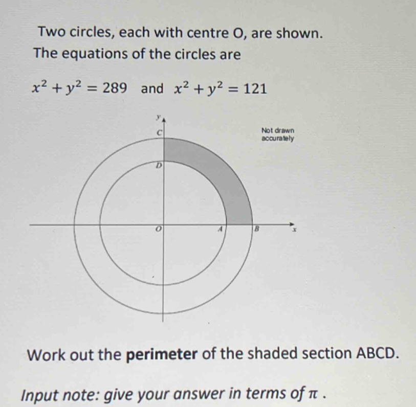 Two circles, each with centre O, are shown.
The equations of the circles are
x^2+y^2=289 and x^2+y^2=121
Work out the perimeter of the shaded section ABCD.
Input note: give your answer in terms of π.