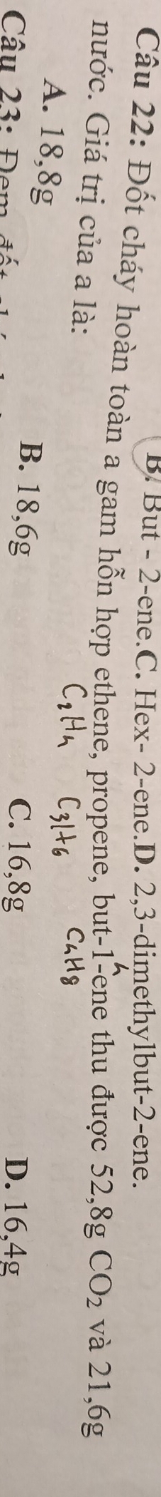 But - 2 -ene.C. Hex- 2 -ene.D. 2, 3 -dimethylbut -2 -ene.
Câu 22: Đốt cháy hoàn toàn a gam hỗn hợp ethene, propene, but -1 -ene thu được 52,8g CO_2 và 21,6g
nước. Giá trị của a là:
A. 18,8g B. 18, 6g
C. 16,8g
Câu 23: Đem D. 16,4g