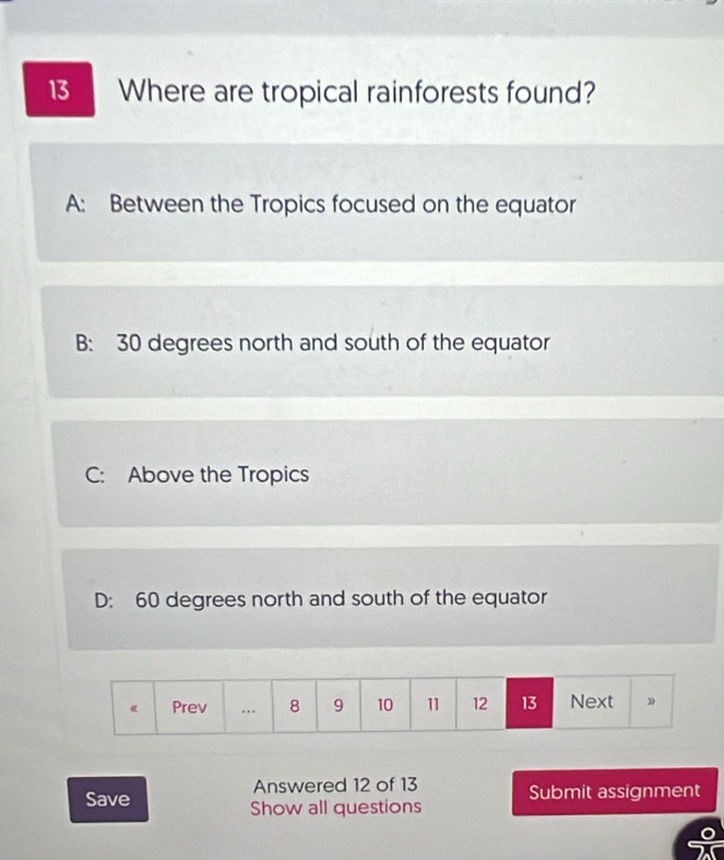 Where are tropical rainforests found?
A: Between the Tropics focused on the equator
B: 30 degrees north and south of the equator
C: Above the Tropics
D: 60 degrees north and south of the equator
Answered 12 of 13 Submit assignment
Save Show all questions