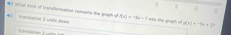 ) What kind of transformation converts the graph of f(x)=-5x-7 into the graph of g(x)=-5x+3 ?
translation 2 units down
translation 2 units o