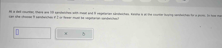 At a deli counter, there are 10 sandwiches with meat and 8 vegetarian sandwiches. Keisha is at the counter buying sandwiches for a picnic. In how ma 
can she choose 9 sandwiches if 2 or fewer must be vegetarian sandwiches? 
×