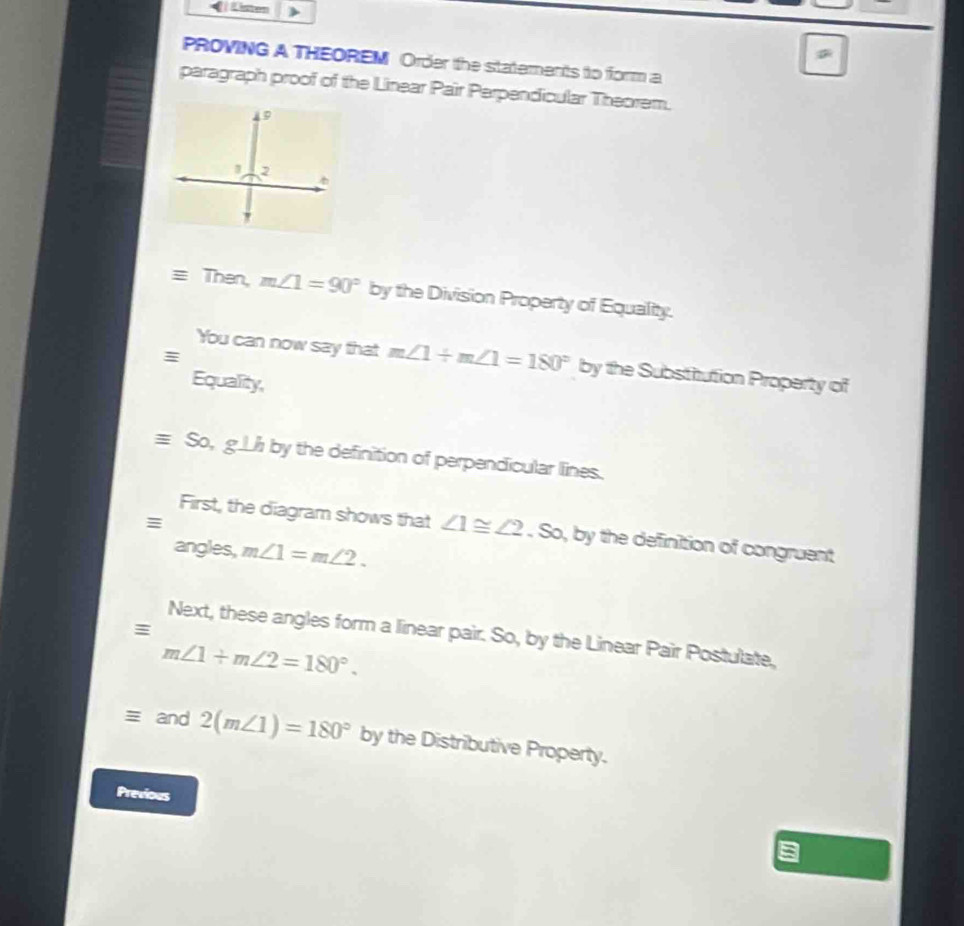 ( i Listen 
PROVING A THEOREM Order the statements to form a 
paragraph proof of the Linear Pair Perpendicular Theorem. 
Then, m∠ 1=90° by the Division Property of Equality. 
You can now say that m∠ 1+m∠ 1=180° by the Substitution Property of 
Equality,
equiv So, g⊥ h by the definition of perpendicular lines. 
≡ 
First, the diagram shows that ∠ 1≌ ∠ 2. So, by the definition of congruent 
angles, m∠ 1=m∠ 2. 
≡ 
Next, these angles form a linear pair. So, by the Linear Pair Postulate.
m∠ 1+m∠ 2=180°. 
and 2(m∠ 1)=180° by the Distributive Property. 
Previous