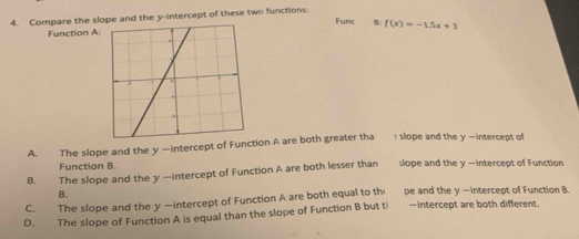 Compare the slope and the y-intercept of these two functions
Func Bc f(x)=-1.5x+3
Function A:
A. The slope and the y —intercept of Function A are both greater tha : slope and the y —intercept of
Function B.
B. The slope and the y -intercept of Function A are both lesser than slope and the y -intercept of Function
B.
C. The slope and the y —intercept of Function A are both equal to th pe and the y —intercept of Function B.
D. The slope of Function A is equal than the slope of Function B but ti -intercept are both different.