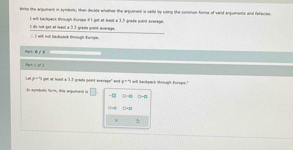 Write the argument in symbols; then decide whether the argument is valid by using the common forms of valid arguments and fallacies.
I will backpack through Europe if I get at least a 3.5 grade point average.
I do not get at least a 3.5 grade point average.
∴ I will not backpack through Europe.
Part: 0 / 2
Part 1 of 2
Let p=^*1 get at least a 3.5 grade point average" and q=^*I will backpack through Europe."
In symbolic form, this argument is □. sim □ □ to □ □ rightarrow □
□ v□ □ wedge □
×