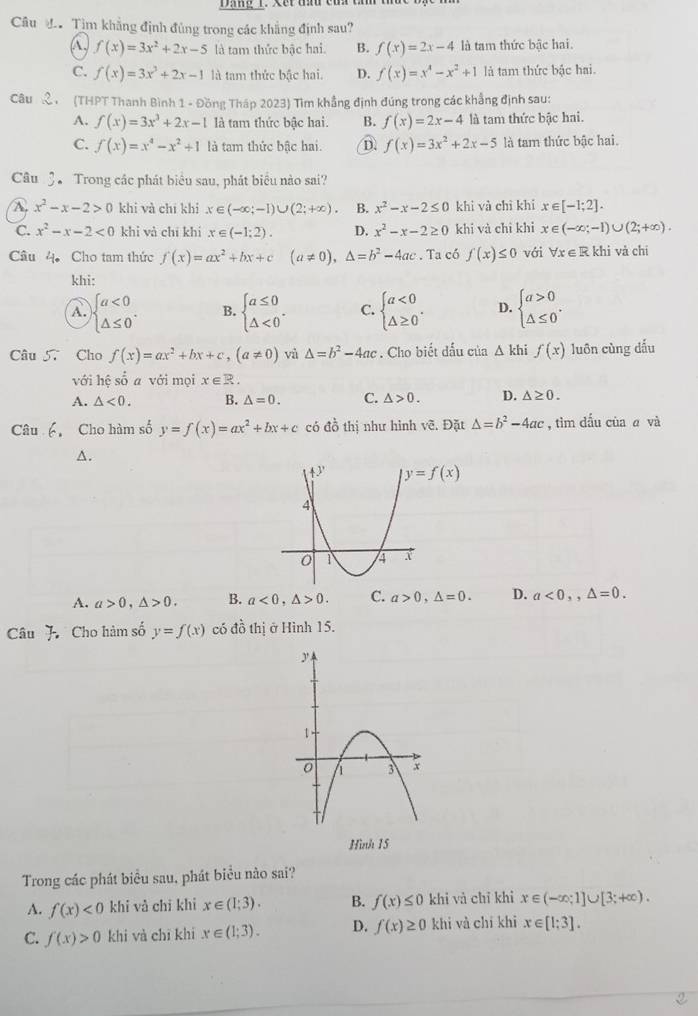 Câu đ. Tìm khẳng định đủng trong các khẳng định sau?
A, f(x)=3x^2+2x-5 là tam thức bậc hai. B. f(x)=2x-4 là tam thức bậc hai.
C. f(x)=3x^2+2x-1 là tam thức bậc hai. D. f(x)=x^4-x^2+1 là tam thức bậc hai.
Câu , (THPT Thanh Bình 1 - Đồng Tháp 2023) Tìm khẳng định đúng trong các khẳng định sau:
A. f(x)=3x^3+2x-1 là tam thức bậc hai. B. f(x)=2x-4 là tam thức bậc hai.
C. f(x)=x^4-x^2+1 là tam thức bậc hai. D. f(x)=3x^2+2x-5 là tam thức bậc hai.
Câu 3 Trong các phát biểu sau, phát biểu nào sai?
A. x^2-x-2>0 khi và chí khí x∈ (-∈fty ;-1)∪ (2;+∈fty ) B. x^2-x-2≤ 0 khì và chì khí x∈ [-1;2].
C. x^2-x-2<0</tex> khi và chī khí x∈ (-1;2). D. x^2-x-2≥ 0 khi và chì khì x∈ (-∈fty ;-1)∪ (2;+∈fty ).
Câu 4Cho tam thức f(x)=ax^2+bx+c(a!= 0),△ =b^2-4ac. Ta có f(x)≤ 0 với forall x∈ R khì và chī
khi:
A. beginarrayl a<0 △ ≤ 0endarray. . B. beginarrayl a≤ 0 △ <0endarray. . C. beginarrayl a<0 △ ≥ 0endarray. . D. beginarrayl a>0 △ ≤ 0endarray. .
Câu 57 Cho f(x)=ax^2+bx+c,(a!= 0) vù △ =b^2-4ac. Cho biết đấu của △ k hi f(x) luôn cùng dấu
với hệ số a với mọi x∈ R.
A. △ <0. B. △ =0. C. △ >0. D. △ ≥ 0.
Câu 6. Cho hàm số y=f(x)=ax^2+bx+c có đồ thị như hình vẽ. Đặt △ =b^2-4ac , tìm dấu của a và
A.
y=f(x)
A. a>0,△ >0. B. a<0,△ >0. C. a>0,△ =0. D. a<0,,△ =0.
Câu J Cho hàm số y=f(x) có đồ thị ở Hình 15.
Hình 15
Trong các phát biểu sau, phát biểu nào sai?
A. f(x)<0</tex> khi và chī khi x∈ (1;3). B. f(x)≤ 0 khì và chỉ khì x∈ (-∈fty ;1]∪ [3;+∈fty ).
C. f(x)>0 khi và chī khi x∈ (1;3). D. f(x)≥ 0 khi và chí khì x∈ [1;3].