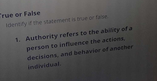 rue or False 
Identify if the statement is true or false. 
1. Authority refers to the ability of a 
person to influence the actions, 
decisions, and behavior of another 
individual.